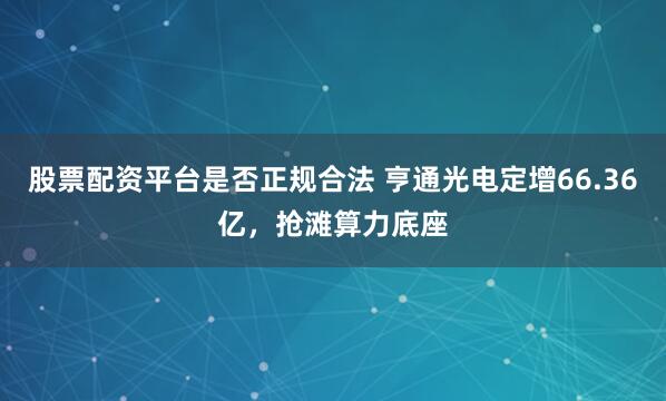 股票配资平台是否正规合法 亨通光电定增66.36亿，抢滩算力底座