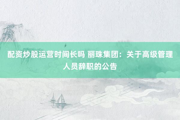 配资炒股运营时间长吗 丽珠集团：关于高级管理人员辞职的公告