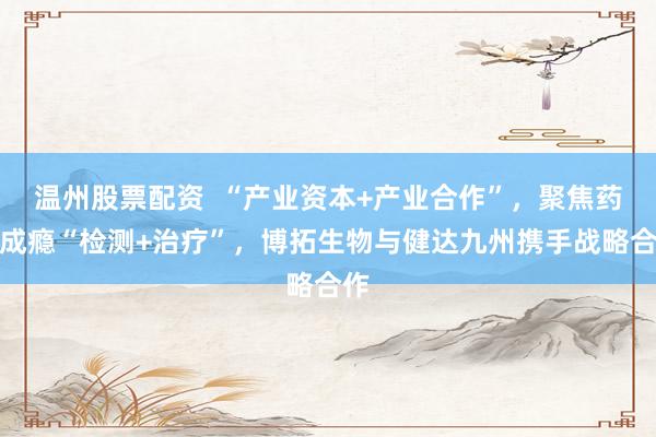 温州股票配资  “产业资本+产业合作”，聚焦药物成瘾“检测+治疗”，博拓生物与健达九州携手战略合作