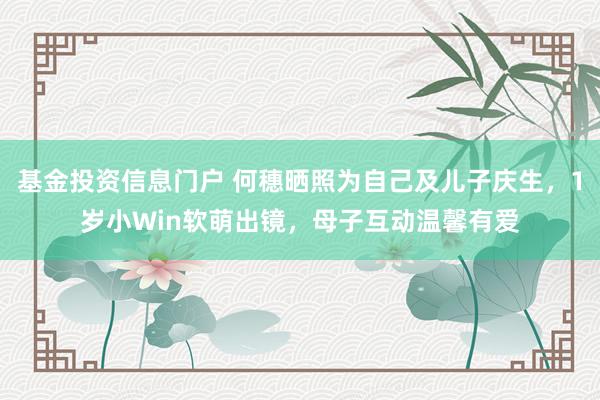 基金投资信息门户 何穗晒照为自己及儿子庆生，1岁小Win软萌出镜，母子互动温馨有爱