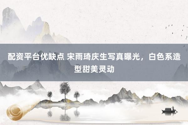 配资平台优缺点 宋雨琦庆生写真曝光，白色系造型甜美灵动