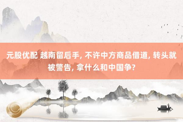 元股优配 越南留后手, 不许中方商品借道, 转头就被警告, 拿什么和中国争?