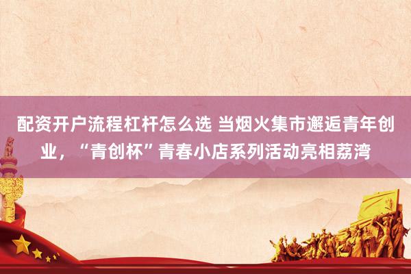 配资开户流程杠杆怎么选 当烟火集市邂逅青年创业，“青创杯”青春小店系列活动亮相荔湾
