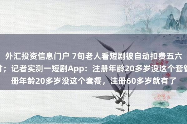 外汇投资信息门户 7旬老人看短剧被自动扣费五六千元,儿子:诱导支付;记者实测一短剧App:注册年龄20多岁没这个套餐,注册60多岁就有了