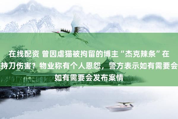 在线配资 曾因虐猫被拘留的博主“杰克辣条”在家门口遭持刀伤害？物业称有个人恩怨，警方表示如有需要会发布案情