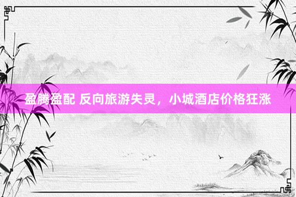盈腾盈配 反向旅游失灵，小城酒店价格狂涨