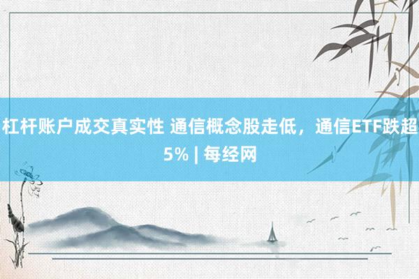 杠杆账户成交真实性 通信概念股走低，通信ETF跌超5% | 每经网