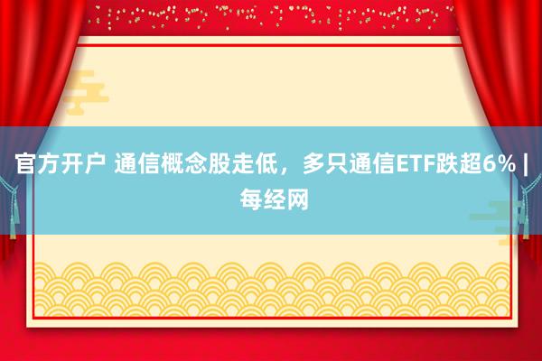 官方开户 通信概念股走低，多只通信ETF跌超6% | 每经网