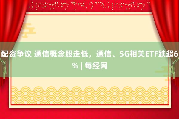 配资争议 通信概念股走低，通信、5G相关ETF跌超6% | 每经网