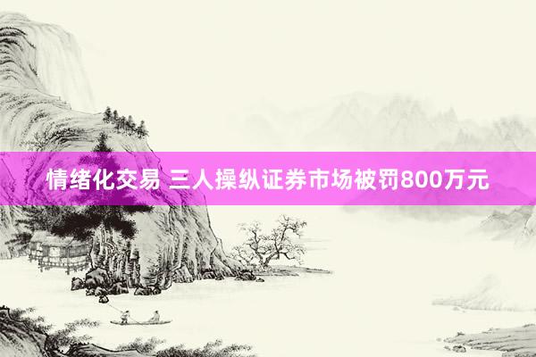 情绪化交易 三人操纵证券市场被罚800万元