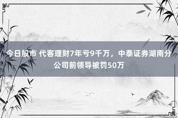 今日股市 代客理财7年亏9千万，中泰证券湖南分公司前领导被罚50万