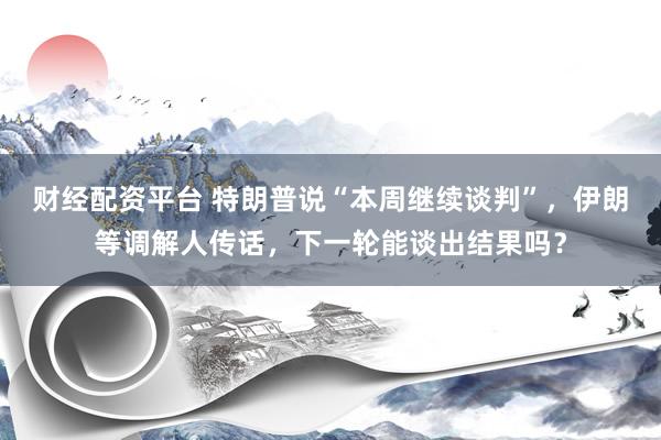 财经配资平台 特朗普说“本周继续谈判”，伊朗等调解人传话，下一轮能谈出结果吗？