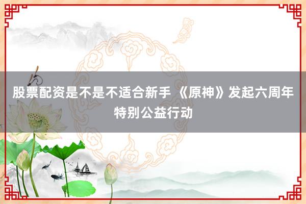 股票配资是不是不适合新手 《原神》发起六周年特别公益行动