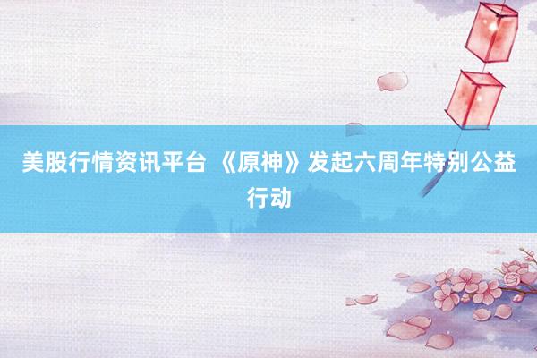 美股行情资讯平台 《原神》发起六周年特别公益行动