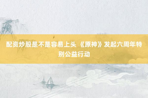 配资炒股是不是容易上头 《原神》发起六周年特别公益行动