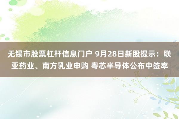 无锡市股票杠杆信息门户 9月28日新股提示：联亚药业、南方乳业申购 粤芯半导体公布中签率