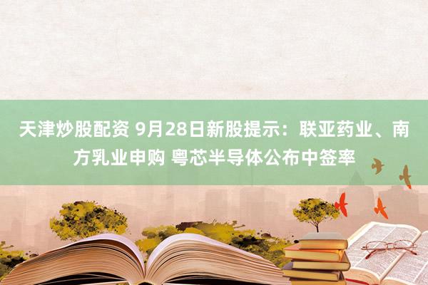 天津炒股配资 9月28日新股提示：联亚药业、南方乳业申购 粤芯半导体公布中签率