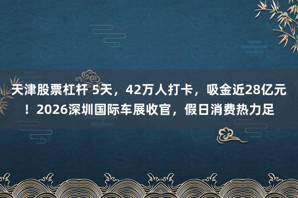 天津股票杠杆 5天，42万人打卡，吸金近28亿元！2026深圳国际车展收官，假日消费热力足