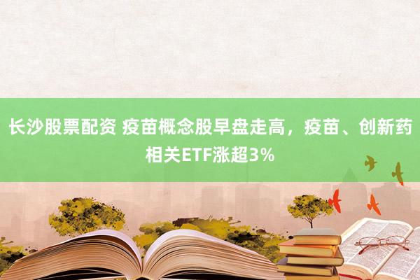 长沙股票配资 疫苗概念股早盘走高，疫苗、创新药相关ETF涨超3%