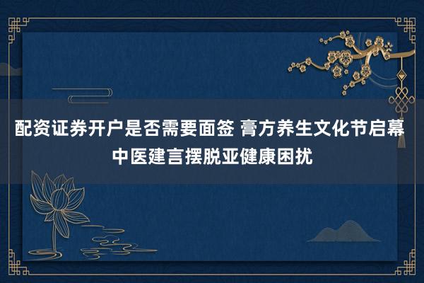 配资证券开户是否需要面签 膏方养生文化节启幕 中医建言摆脱亚健康困扰