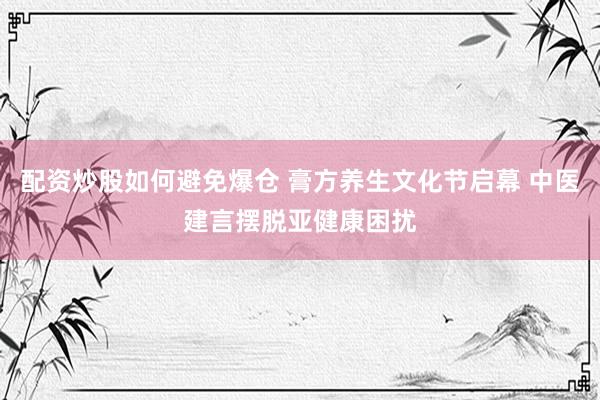 配资炒股如何避免爆仓 膏方养生文化节启幕 中医建言摆脱亚健康困扰