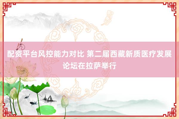 配资平台风控能力对比 第二届西藏新质医疗发展论坛在拉萨举行