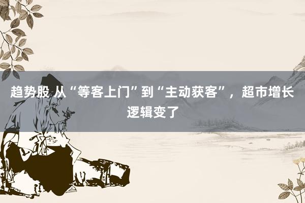 趋势股 从“等客上门”到“主动获客”，超市增长逻辑变了
