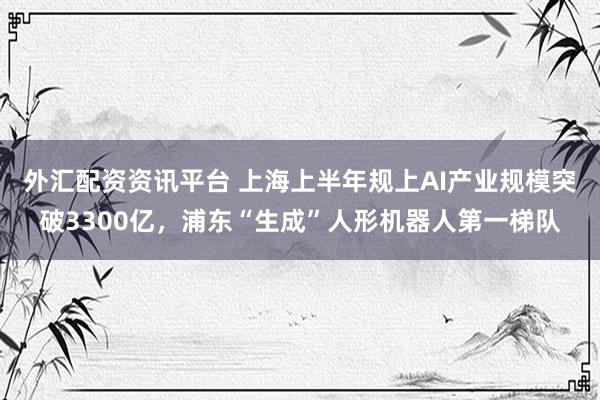 外汇配资资讯平台 上海上半年规上AI产业规模突破3300亿，浦东“生成”人形机器人第一梯队