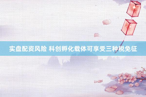 实盘配资风险 科创孵化载体可享受三种税免征