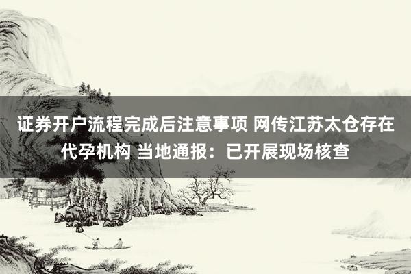 证券开户流程完成后注意事项 网传江苏太仓存在代孕机构 当地通报：已开展现场核查