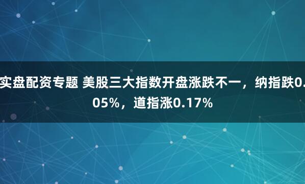 实盘配资专题 美股三大指数开盘涨跌不一，纳指跌0.05%，道指涨0.17%