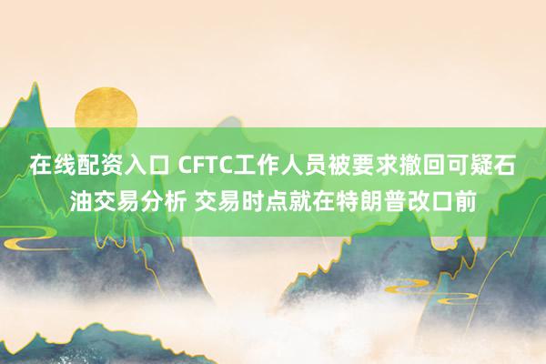 在线配资入口 CFTC工作人员被要求撤回可疑石油交易分析 交易时点就在特朗普改口前