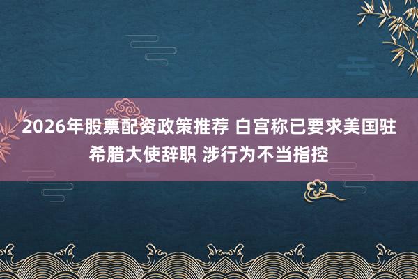 2026年股票配资政策推荐 白宫称已要求美国驻希腊大使辞职 涉行为不当指控