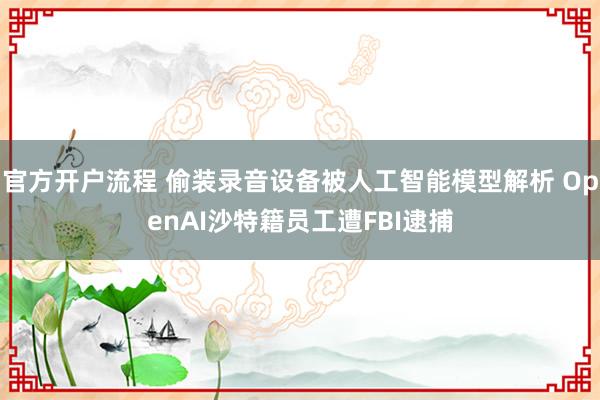 官方开户流程 偷装录音设备被人工智能模型解析 OpenAI沙特籍员工遭FBI逮捕