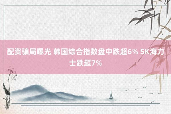 配资骗局曝光 韩国综合指数盘中跌超6% SK海力士跌超7%