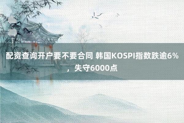 配资查询开户要不要合同 韩国KOSPI指数跌逾6%，失守6000点