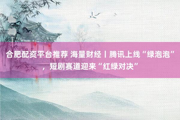 合肥配资平台推荐 海量财经丨腾讯上线“绿泡泡”，短剧赛道迎来“红绿对决”