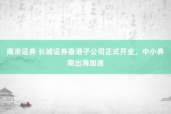 南京证券 长城证券香港子公司正式开业，中小券商出海加速