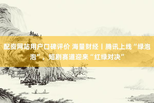 配资网站用户口碑评价 海量财经丨腾讯上线“绿泡泡”，短剧赛道迎来“红绿对决”