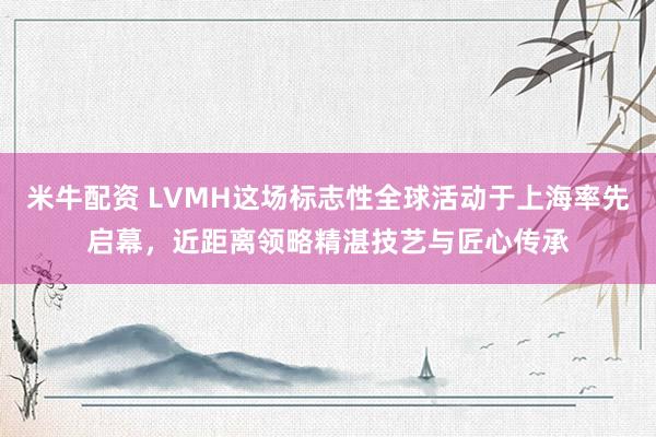 米牛配资 LVMH这场标志性全球活动于上海率先启幕，近距离领略精湛技艺与匠心传承