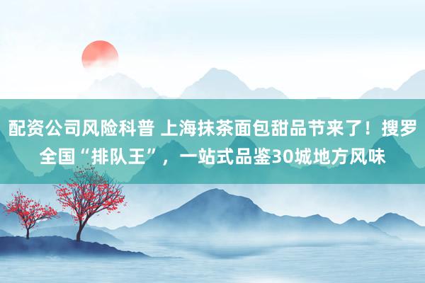 配资公司风险科普 上海抹茶面包甜品节来了!搜罗全国“排队王”,一站式品鉴30城地方风味
