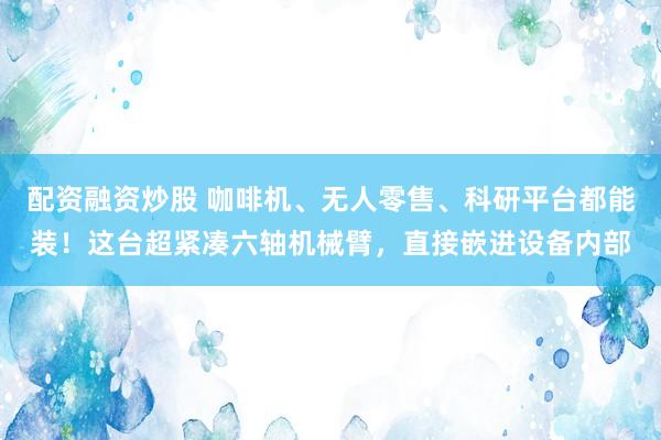 配资融资炒股 咖啡机、无人零售、科研平台都能装！这台超紧凑六轴机械臂，直接嵌进设备内部