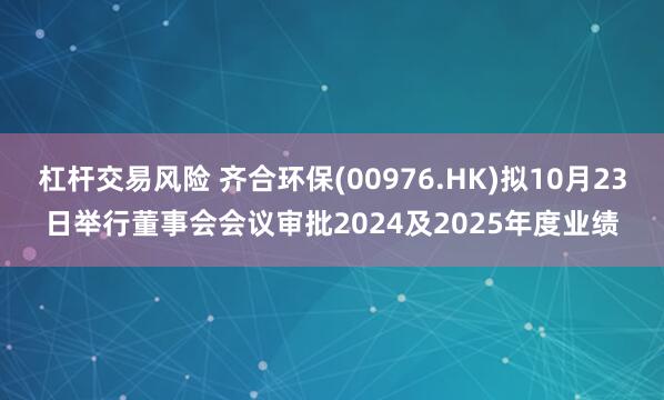 杠杆交易风险 齐合环保(00976.HK)拟10月23日举行董事会会议审批2024及2025年度业绩