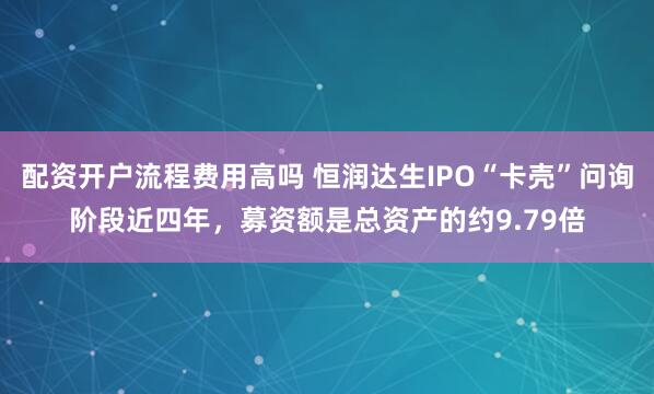 配资开户流程费用高吗 恒润达生IPO“卡壳”问询阶段近四年，募资额是总资产的约9.79倍