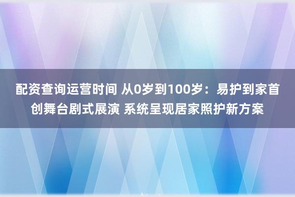 配资查询运营时间 从0岁到100岁：易护到家首创舞台剧式展演 系统呈现居家照护新方案