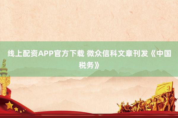 线上配资APP官方下载 微众信科文章刊发《中国税务》