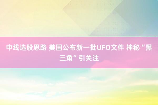 中线选股思路 美国公布新一批UFO文件 神秘“黑三角”引关注