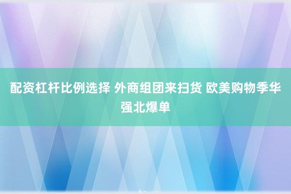 配资杠杆比例选择 外商组团来扫货 欧美购物季华强北爆单