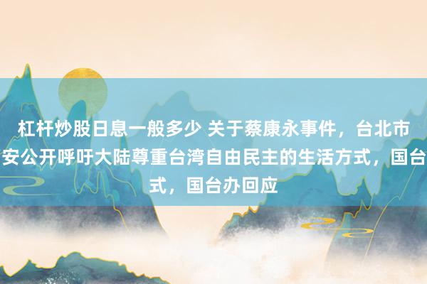 杠杆炒股日息一般多少 关于蔡康永事件，台北市长蒋万安公开呼吁大陆尊重台湾自由民主的生活方式，国台办回应